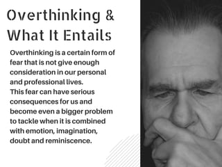 Overthinking &
What It Entails
Overthinking is a certain form of
fear that is not give enough
consideration in our personal
and professional lives.
This fear can have serious
consequences for us and
become even a bigger problem
to tackle when it is combined
with emotion, imagination,
doubt and reminiscence.
 