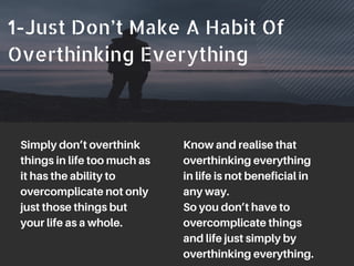 1-Just Don’t Make A Habit Of
Overthinking Everything
Simply don’t overthink
things in life too much as
it has the ability to
overcomplicate not only
just those things but
your life as a whole.
Know and realise that
overthinking everything
in life is not beneficial in
any way.
So you don’t have to
overcomplicate things
and life just simply by
overthinking everything.
 
