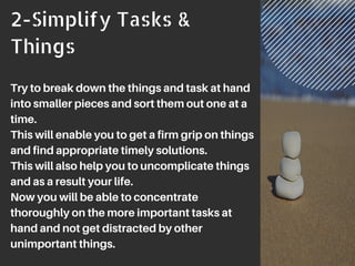 2-Simplify Tasks &
Things
Try to break down the things and task at hand
into smaller pieces and sort them out one at a
time.
This will enable you to get a firm grip on things
and find appropriate timely solutions.
This will also help you to uncomplicate things
and as a result your life.
Now you will be able to concentrate
thoroughly on the more important tasks at
hand and not get distracted by other
unimportant things.
 