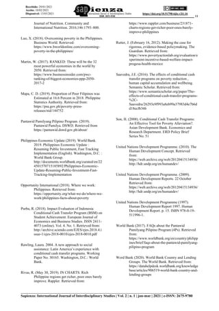 ______________________________________________________________________________________ 11
___________________________________________________________________________
Sapienza: International Journal of Interdisciplinary Studies | Vol. 2 | n. 1 | jan-mar | 2021 | e-ISSN: 2675-9780
https://doi.org/10.51798/sijis.v2i1.16
Recebido: 29/01/2021
Aceito: 10/02/2021
Disponível: 13/03/2021
Journal of Nutrition. Community and
International Nutrition. 2016;146:1793–800.
Luo, X. (2018). Overcoming poverty in the Philippines.
Business World. Retrieved:
https://www.bworldonline.com/overcoming-
poverty-in-the-philippines/
Martin, W. (2017). RANKED: These will be the 32
most powerful economies in the world by
2050. Retrieved from:
https://www.businessinsider.com/pwc-
ranking-of-biggest-economies-ppp-2050-
2017-2
Mapa, C. D. (2019). Proportion of Poor Filipinos was
Estimated at 16.6 Percent in 2018. Philippine
Statistics Authority. Retrieved from:
https://psa.gov.ph/poverty-press-
releases/nid/144752
Pantawid Pamilyang Pilipino Program. (2019).
Pantawid Pamilya. DSWD. Retrieved from
https://pantawid.dswd.gov.ph/about/
Philippines Economic Update (2019). World Bank.
2019. Philippines Economic Update :
Resuming Public Investment, Fast Tracking
Implementation (English). Washington, D.C. :
World Bank Group.
http://documents.worldbank.org/curated/en/22
4501570715185892/Philippines-Economic-
Update-Resuming-Public-Investment-Fast-
Tracking-Implementation
Opportunity International (2018). Where we work:
Philippines. Retrieved from:
https://opportunity.org/what-we-do/where-we-
work/philippines-facts-about-poverty
Purba, R. (2018). Impact Evaluation of Indonesia
Conditional Cash Transfer Program (BSM) on
Student Achievement. European Journal of
Economics and Business Studies. ISSN 2411-
4073 (online). Vol. 4. No. 1. Retrieved from:
http://archive.sciendo.com/EJES/ejes.2018.4.i
ssue-1/ejes-2018-0010/ejes-2018-0010.pdf
Rawling, Laura. 2004. A new approach to social
assistance: Latin America’s experience with
conditional cash transfer programs. Working
Paper No. 30165. Washington, D.C.: World
Bank.
Rivas, R. (May 30, 2019). IN CHARTS: Rich
Philippine regions get richer, poor ones barely
improve. Rappler. Retrieved from:
https://www.rappler.com/business/231871-
charts-regions-get-richer-poor-ones-barely-
improve-philippines
Rutter, J. (February 16, 2012). Making the case for
rigorous, evidence-based policymaking. The
Guardian. Retrieved from:
https://www.povertyactionlab.org/evaluation/e
xperiment-incentive-based-welfare-impact-
progesa-health-mexico
Saavedra, J.E. (2016). The effects of conditional cash
transfer programs on poverty reduction ,
human capital accumulation and wellbeing.
Semantic Scholar. Retrieved from:
https://www.semanticscholar.org/paper/The-
effects-of-conditional-cash-transfer-programs-
%2C-
Saavedra/26293e9f993a8eb99a37983d4e7b6d
d18ecfb36b
Son, H. (2008). Conditional Cash Transfer Programs:
An Effective Tool for Poverty Alleviation?.
Asian Development Bank. Economics and
Research Department. ERD Policy Brief
Series No. 51
United Nations Development Programme. (2010). The
Human Development Concept. Retrieved
from:
https://web.archive.org/web/20120415134936/
http://hdr.undp.org/en/humandev/
United Nations Development Programme. (2009).
Human Development Reports. 22 October
Retrieved from:
https://web.archive.org/web/20120415134936/
http://hdr.undp.org/en/humandev/
United Nations Development Programme (1997).
Human Development Report 1997. Human
Development Report. p. 15. ISBN 978-0-19-
511996-1.
World Bank (2017). FAQs about the Pantawid
Pamilyang Pilipino Program (4Ps). Retrieved
from:
https://www.worldbank.org/en/country/philipp
ines/brief/faqs-about-the-pantawid-pamilyang-
pilipino-program
Word Bank (2020). World Bank Country and Lending
Groups. The World Bank. Retrieved from:
https://datahelpdesk.worldbank.org/knowledge
base/articles/906519-world-bank-country-and-
lending-groups
 