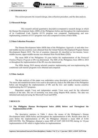 ______________________________________________________________________________________ 5
___________________________________________________________________________
Sapienza: International Journal of Interdisciplinary Studies | Vol. 2 | n. 1 | jan-mar | 2021 | e-ISSN: 2675-9780
https://doi.org/10.51798/sijis.v2i1.16
Recebido: 29/01/2021
Aceito: 10/02/2021
Disponível: 13/03/2021
2 METHODOLOGY
This section presents the research design, data collection procedure, and the data analysis.
2.1 Research Design
This research utilized quantitative descriptive-comparative research design in which
the Human Development Index (HDI) of the Philippines before and throughout the implementation
of its Conditional Cash Transfer (CCT) program was compared. Implementing and non-
implementing countries of CCT programs were also compared in terms of their HDIs.
2.2 Data Collection Procedure
The Human Development Index (HDI) data of the Philippines (Appendix A) and other low-
and middle-income countries were obtained from the United Nations Development Program Human
Development Report 2019. The list of countries (Appendix B) classified as low-income, lower-
middle-income, upper-middle-income was obtained from World Bank (2020).
The mean HDI of the Philippines 10 years before the implementation of the Pantawid
Pamilya Pilipino Program or 4Ps was determined. The HDI of the Philippines from 2008 to 2018
or throughout the implementation of the 4Ps was also determined.
The HDIs during 2018 among selected countries implementing and non-implementing the
conditional cash transfer programs were obtained and compared.
2.3 Data Analysis
The data analysis of this paper was undertaken using descriptive and inferential statistics.
The mean and standard deviation were used to descriptively analyze the HDI data of the Philippines
before and throughout the implementation of 4Ps and the low- and middle- income countries
implementing the CCT programs.
Dependent sample T-test and independent sample T-test were used for the inferential
analysis of the data. The test of normality was done using Shapiro-Wilk statistic. The data was
tabulated and analyzed using the Microsoft Excel and SPSS.
3 RESULTS
3.1 The Philippine Human Development Index (HDI) Before and Throughout the
Implementation of 4Ps
The descriptive statistics in Table 1 shows the means of the Philippines’s Human
Development Index (HDI) before and throughout the implementation of 4Ps. Results show that 10
years before the implementation of 4Ps, the Philippines obtained a mean HDI of 0.642
(SD=0.01399). The Philippines obtained a mean HDI of 0.687 (SD=0.01598) during its 10-year
implementation of 4Ps which is higher before its implementation.
 
