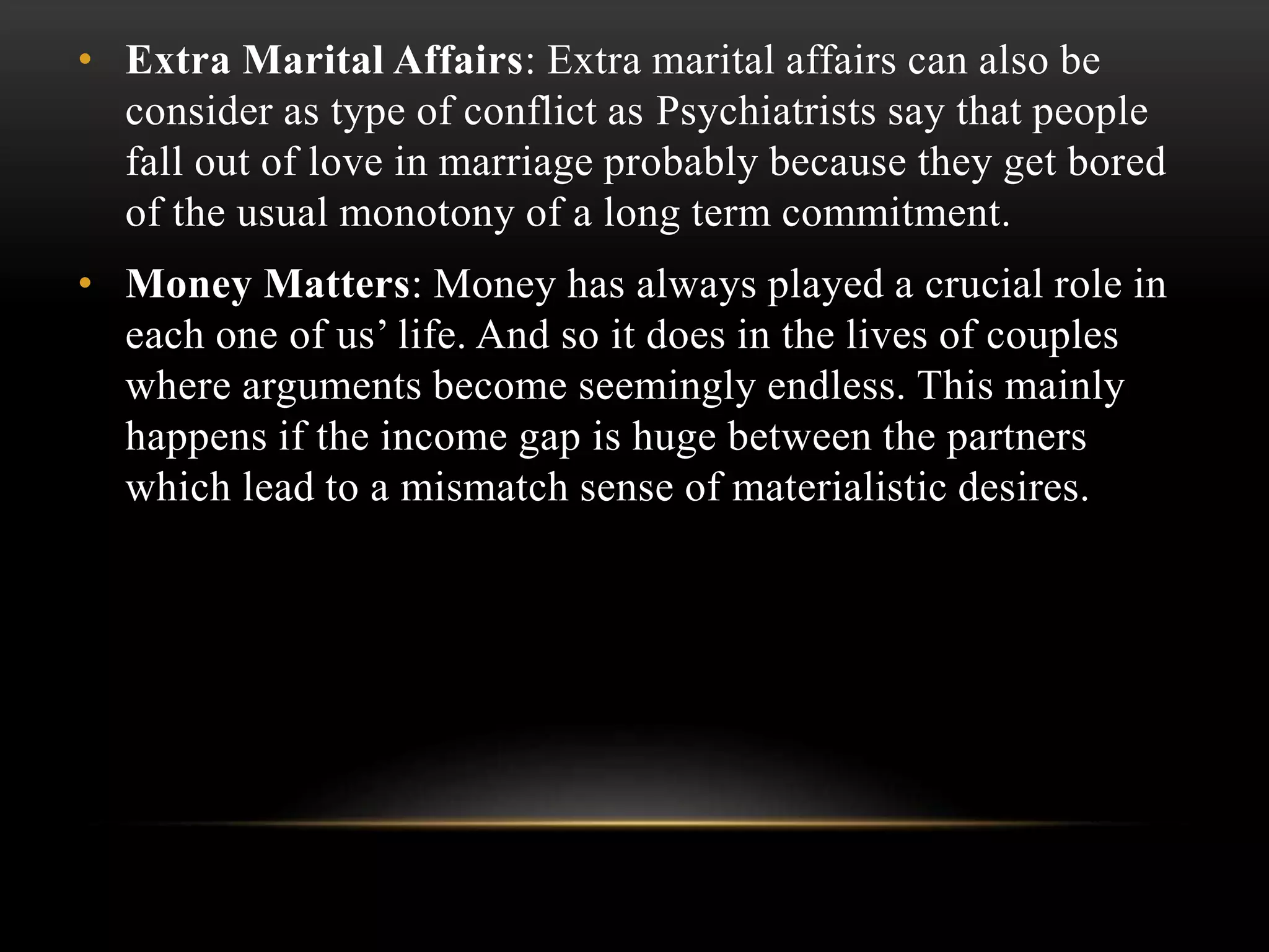 • Extra Marital Affairs: Extra marital affairs can also be
consider as type of conflict as Psychiatrists say that people
fall out of love in marriage probably because they get bored
of the usual monotony of a long term commitment.
• Money Matters: Money has always played a crucial role in
each one of us’ life. And so it does in the lives of couples
where arguments become seemingly endless. This mainly
happens if the income gap is huge between the partners
which lead to a mismatch sense of materialistic desires.
 