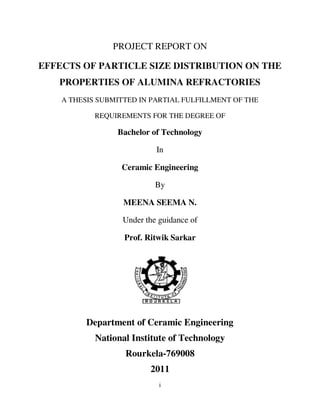 PROJECT REPORT ON

EFFECTS OF PARTICLE SIZE DISTRIBUTION ON THE
   PROPERTIES OF ALUMINA REFRACTORIES
    A THESIS SUBMITTED IN PARTIAL FULFILLMENT OF THE

            REQUIREMENTS FOR THE DEGREE OF

                 Bachelor of Technology

                           In

                  Ceramic Engineering

                           By

                   MEENA SEEMA N.

                  Under the guidance of

                   Prof. Ritwik Sarkar




          Department of Ceramic Engineering
            National Institute of Technology
                   Rourkela-769008
                         2011
                            i
 