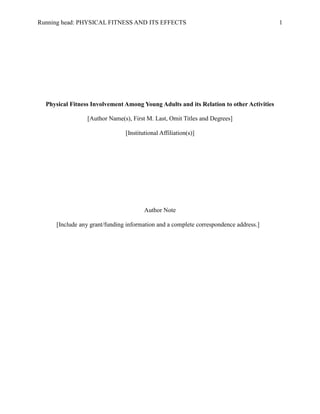 Running head: PHYSICAL FITNESS AND ITS EFFECTS 1
Physical Fitness Involvement Among Young Adults and its Relation to other Activities
[Author Name(s), First M. Last, Omit Titles and Degrees]
[Institutional Affiliation(s)]
Author Note
[Include any grant/funding information and a complete correspondence address.]
 