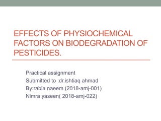 EFFECTS OF PHYSIOCHEMICAL
FACTORS ON BIODEGRADATION OF
PESTICIDES.
Practical assignment
Submitted to :dr.ishtiaq ahmad
By:rabia naeem (2018-amj-001)
Nimra yaseen( 2018-amj-022)
 