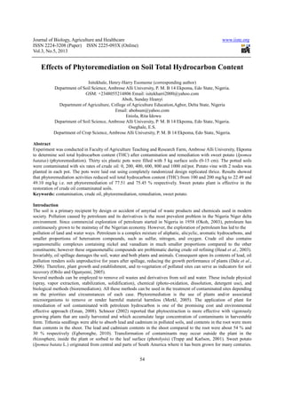 Journal of Biology, Agriculture and Healthcare www.iiste.org
ISSN 2224-3208 (Paper) ISSN 2225-093X (Online)
Vol.3, No.5, 2013
54
Effects of Phytoremediation on Soil Total Hydrocarbon Content
Isitekhale, Henry-Harry Esomeme (corresponding author)
Department of Soil Science, Ambrose Alli University, P. M. B 14 Ekpoma, Edo State, Nigeria.
GSM: +2348055214806 Email: isitekharri2000@yahoo.com
Aboh, Sunday Ifeanyi
Department of Agriculture, College of Agriculture Education,Agbor, Delta State, Nigeria
Email: abohsun@yahoo.com
Eniola, Rita Idowu
Department of Soil Science, Ambrose Alli University, P. M. B 14 Ekpoma, Edo State, Nigeria.
Oseghale, E.S.
Department of Crop Science, Ambrose Alli University, P. M. B 14 Ekpoma, Edo State, Nigeria.
Abstract
Experiment was conducted in Faculty of Agriculture Teaching and Research Farm, Ambrose Alli University, Ekpoma
to determine soil total hydrocarbon content (THC) after contamination and remediation with sweet potato (Ipomea
batatas) (phytoremediation). Thirty six plastic pots were filled with 5 kg surface soils (0-15 cm). The potted soils
were contaminated with six rates of crude oil: 0, 200, 400, 600, 800 and 1000 ml/pot. Potato vine with 2 nodes was
planted in each pot. The pots were laid out using completely randomized design replicated thrice. Results showed
that phytoremediation activities reduced soil total hydrocarbon content (THC) from 100 and 200 mg/kg to 22.49 and
49.10 mg/kg i.e. net phytoremediation of 77.51 and 75.45 % respectively. Sweet potato plant is effective in the
restoration of crude oil contaminated soils.
Keywords: contamination, crude oil, phytoremediation, remediation, sweet potato.
Introduction
The soil is a primary recipient by design or accident of amyriad of waste products and chemicals used in modern
society. Pollution caused by petroleum and its derivatives is the most prevalent problem in the Nigeria Niger delta
environment. Since commercial exploration of petroleum started in Nigeria in 1958 (Okoh, 2003), petroleum has
continuously grown to be mainstay of the Nigerian economy. However, the exploration of petroleum has led to the
pollution of land and water ways. Petroleum is a complex mixture of aliphatic, alicyclic, aromatic hydrocarbons, and
smaller proportions of heteroatom compounds, such as sulfur, nitrogen, and oxygen. Crude oil also contains
organometallic complexes containing nickel and vanadium in much smaller proportions compared to the other
constituents; however these organometallic compounds are problematic during crude oil refining (Head et al., 2003).
Invariably, oil spillage damages the soil, water and both plants and animals. Consequent upon its contents of lead, oil
pollution renders soils unproductive for years after spillage, reducing the growth performance of plants (Dale et al.,
2006). Therefore, plant growth and establishment, and re-vegetation of polluted sites can serve as indicators for soil
recovery (Obilo and Ogunyemi, 2005).
Several methods can be employed to remove oil wastes and derivatives from soil and water. These include physical
(spray, vapor extraction, stabilization, solidification), chemical (photo-oxidation, dissolution, detergent use), and
biological methods (bioremediation). All these methods can be used in the treatment of contaminated sites depending
on the priorities and circumstances of each case. Phytoremediation is the use of plants and/or associated
microorganisms to remove or render harmful material harmless (Merkl, 2005). The application of plant for
remediation of soil contaminated with petroleum hydrocarbon is one of the promising cost and environmental
effective approach (Eman, 2008). Schnoor (2002) reported that phytoextraction is more effective with vigorously
growing plants that are easily harvested and which accumulate large concentration of contaminants in harvestable
form. Tithonia seedlings were able to absorb lead and cadmium in polluted soils, and contents in the root were more
than contents in the shoot. The lead and cadmium contents in the shoot compared to the root were about 54 % and
30 % respectively (Egberongbe, 2010). Transformation of contaminants may occur outside the plant in the
rhizosphere, inside the plant or sorbed to the leaf surface (photolysis) (Trapp and Karlson, 2001). Sweet potato
(Ipomea batata L.) originated from central and parts of South America where it has been grown for many centuries.
 