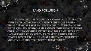 LAND POLLUTION
WHEN PLASTIC IS DUMPED IN LANDFILLS, IT INTERACTS
WITH WATER AND FORM HAZARDOUS CHEMICALS. WHEN
THESE CHEMICALS SEEP UNDERGROUND, THEY DEGRADE THE
WATER QUALITY. WIND CARRIES AND DEPOSITS PLASTIC FROM
ONE PLACE TO ANOTHER, INCREASING THE LAND LITTER. IT
CAN ALSO GET STUCK ON POLES, TRAFFIC LIGHTS, TREES,
FENCES, TOWER ETC. AND ANIMALS THAT MAY COME IN THE
VICINITY AND MIGHT SUFFOCATE THEM TO DEATH.
 