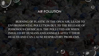 AIR POLLUTION
BURNING OF PLASTIC IN THE OPEN AIR, LEADS TO
ENVIRONMENTAL POLLUTION DUE TO THE RELEASE OF
POISONOUS CHEMICALS. THE POLLUTED AIR WHEN
INHALED BY HUMANS AND ANIMALS AFFECT THEIR
HEALTH AND CAN CAUSE RESPIRATORY PROBLEMS.
 