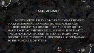 IT KILLS ANIMALS
DESPITE COUNTLESS TV ADS OVER THE YEARS SHOWING
DUCKS OR DOLPHINS TRAPPED IN SIX-RING PLASTIC CAN
HOLDERS, THESE ITEMS ARE STILL USED AND DISCARDED EN
MASSE EACH DAY. WHETHER BECAUSE THE MASS OF PLASTIC
HAS DISPLACED ANIMALS OR THE RELATED TOXINS HAVE
POISONED THEM, PLASTIC POLLUTION DOES A LOT OF DAMAGE
TO THE WORLD’S ECOSYSTEMS.
 
