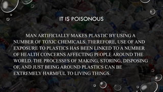 IT IS POISONOUS
MAN ARTIFICIALLY MAKES PLASTIC BY USING A
NUMBER OF TOXIC CHEMICALS. THEREFORE, USE OF AND
EXPOSURE TO PLASTICS HAS BEEN LINKED TO A NUMBER
OF HEALTH CONCERNS AFFECTING PEOPLE AROUND THE
WORLD. THE PROCESSES OF MAKING, STORING, DISPOSING
OF, AND JUST BEING AROUND PLASTICS CAN BE
EXTREMELY HARMFUL TO LIVING THINGS.
 