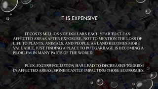 IT IS EXPENSIVE
IT COSTS MILLIONS OF DOLLARS EACH YEAR TO CLEAN
AFFECTED AREAS AFTER EXPOSURE, NOT TO MENTION THE LOSS OF
LIFE TO PLANTS, ANIMALS, AND PEOPLE. AS LAND BECOMES MORE
VALUABLE, JUST FINDING A PLACE TO PUT GARBAGE IS BECOMING A
PROBLEM IN MANY PARTS OF THE WORLD.
PLUS, EXCESS POLLUTION HAS LEAD TO DECREASED TOURISM
IN AFFECTED AREAS, SIGNIFICANTLY IMPACTING THOSE ECONOMIES.
 