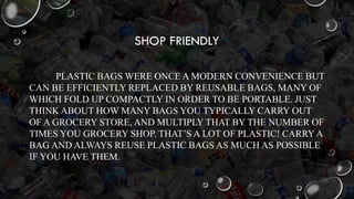 SHOP FRIENDLY
PLASTIC BAGS WERE ONCE A MODERN CONVENIENCE BUT
CAN BE EFFICIENTLY REPLACED BY REUSABLE BAGS, MANY OF
WHICH FOLD UP COMPACTLY IN ORDER TO BE PORTABLE. JUST
THINK ABOUT HOW MANY BAGS YOU TYPICALLY CARRY OUT
OF A GROCERY STORE, AND MULTIPLY THAT BY THE NUMBER OF
TIMES YOU GROCERY SHOP. THAT’S A LOT OF PLASTIC! CARRYA
BAG AND ALWAYS REUSE PLASTIC BAGS AS MUCH AS POSSIBLE
IF YOU HAVE THEM.
 
