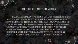 GET RID OF BOTTLED WATER
PEOPLE ARE MEANT TO DRINK LOTS OF WATER EACH DAY,
AND PLASTIC WATER BOTTLES HAVE BECOME A GREAT WAY TO
STAY HYDRATED THROUGHOUT THE DAY. HOWEVER, MOST OF
THESE ARE ONLY RECOMMENDED FOR SINGLE USE, AND THAT
MEANS THAT EVERY TIME SOMEONE FINISHES A BOTTLE IT
GOES INTO THE TRASH. MANY COMPANIES NOW SELL
REUSABLE WATER BOTTLES AS A SUBSTITUTE, REDUCING
PLASTIC WASTE AND EXPOSURE TO LEAKING BOTTLES.
 