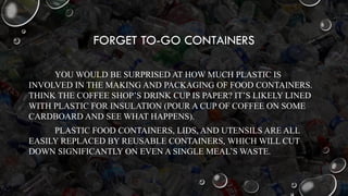 FORGET TO-GO CONTAINERS
YOU WOULD BE SURPRISED AT HOW MUCH PLASTIC IS
INVOLVED IN THE MAKING AND PACKAGING OF FOOD CONTAINERS.
THINK THE COFFEE SHOP’S DRINK CUP IS PAPER? IT’S LIKELY LINED
WITH PLASTIC FOR INSULATION (POUR A CUP OF COFFEE ON SOME
CARDBOARD AND SEE WHAT HAPPENS).
PLASTIC FOOD CONTAINERS, LIDS, AND UTENSILS ARE ALL
EASILY REPLACED BY REUSABLE CONTAINERS, WHICH WILL CUT
DOWN SIGNIFICANTLY ON EVEN A SINGLE MEAL’S WASTE.
 