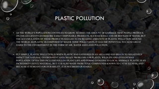 PLASTIC POLLUTION
• AS THE WORLD’S POPULATION CONTINUES TO GROW, SO DOES THE AMOUNT OF GARBAGE THAT PEOPLE PRODUCE.
ON-THE-GO LIFESTYLES REQUIRE EASILY DISPOSABLE PRODUCTS, SUCH AS SODA CANS OR BOTTLES OF WATER, BUT
THE ACCUMULATION OF THESE PRODUCTS HAS LED TO INCREASING AMOUNTS OF PLASTIC POLLUTION AROUND
THE WORLD. AS PLASTIC IS COMPOSED OF MAJOR TOXIC POLLUTANTS, IT HAS THE POTENTIAL TO CAUSE GREAT
HARM TO THE ENVIRONMENT IN THE FORM OF AIR, WATER AND LAND POLLUTION.
• PUT SIMPLY, PLASTIC POLLUTION IS WHEN PLASTIC HAS GATHERED IN AN AREAAND HAS BEGUN TO NEGATIVELY
IMPACT THE NATURAL ENVIRONMENT AND CREATE PROBLEMS FOR PLANTS, WILDLIFE AND EVEN HUMAN
POPULATION. OFTEN THIS INCLUDES KILLING PLANT LIFE AND POSING DANGERS TO LOCAL ANIMALS. PLASTIC IS AN
INCREDIBLY USEFUL MATERIAL, BUT IT IS ALSO MADE FROM TOXIC COMPOUNDS KNOWN TO CAUSE ILLNESS, AND
BECAUSE IT IS MEANT FOR DURABILITY, IT IS NOT BIODEGRADABLE.
 