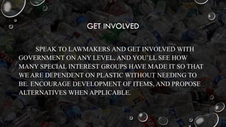 GET INVOLVED
SPEAK TO LAWMAKERS AND GET INVOLVED WITH
GOVERNMENT ON ANY LEVEL, AND YOU’LL SEE HOW
MANY SPECIAL INTEREST GROUPS HAVE MADE IT SO THAT
WE ARE DEPENDENT ON PLASTIC WITHOUT NEEDING TO
BE. ENCOURAGE DEVELOPMENT OF ITEMS, AND PROPOSE
ALTERNATIVES WHEN APPLICABLE.
 
