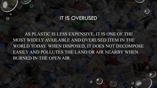 IT IS OVERUSED
AS PLASTIC IS LESS EXPENSIVE, IT IS ONE OF THE
MOST WIDELY AVAILABLE AND OVERUSED ITEM IN THE
WORLD TODAY. WHEN DISPOSED, IT DOES NOT DECOMPOSE
EASILY AND POLLUTES THE LAND OR AIR NEARBY WHEN
BURNED IN THE OPEN AIR.
 