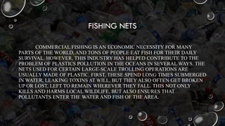 FISHING NETS
COMMERCIAL FISHING IS AN ECONOMIC NECESSITY FOR MANY
PARTS OF THE WORLD, AND TONS OF PEOPLE EAT FISH FOR THEIR DAILY
SURVIVAL. HOWEVER, THIS INDUSTRY HAS HELPED CONTRIBUTE TO THE
PROBLEM OF PLASTICS POLLUTION IN THE OCEANS IN SEVERAL WAYS. THE
NETS USED FOR CERTAIN LARGE-SCALE TROLLING OPERATIONS ARE
USUALLY MADE OF PLASTIC. FIRST, THESE SPEND LONG TIMES SUBMERGED
IN WATER, LEAKING TOXINS AT WILL, BUT THEY ALSO OFTEN GET BROKEN
UP OR LOST, LEFT TO REMAIN WHEREVER THEY FALL. THIS NOT ONLY
KILLS AND HARMS LOCAL WILDLIFE, BUT ALSO ENSURES THAT
POLLUTANTS ENTER THE WATER AND FISH OF THE AREA.
 