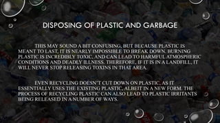 DISPOSING OF PLASTIC AND GARBAGE
THIS MAY SOUND A BIT CONFUSING, BUT BECAUSE PLASTIC IS
MEANT TO LAST, IT IS NEARLY IMPOSSIBLE TO BREAK DOWN. BURNING
PLASTIC IS INCREDIBLY TOXIC, AND CAN LEAD TO HARMFUL ATMOSPHERIC
CONDITIONS AND DEADLY ILLNESS. THEREFORE, IF IT IS IN A LANDFILL, IT
WILL NEVER STOP RELEASING TOXINS IN THAT AREA.
EVEN RECYCLING DOESN’T CUT DOWN ON PLASTIC, AS IT
ESSENTIALLY USES THE EXISTING PLASTIC, ALBEIT IN A NEW FORM. THE
PROCESS OF RECYCLING PLASTIC CAN ALSO LEAD TO PLASTIC IRRITANTS
BEING RELEASED IN A NUMBER OF WAYS.
 
