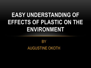 BY
AUGUSTINE OKOTH
EASY UNDERSTANDING OF
EFFECTS OF PLASTIC ON THE
ENVIRONMENT
 