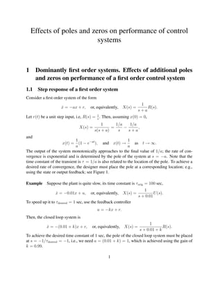 Effects of poles and zeros on performance of control
                           systems


1     Dominantly ﬁrst order systems. Effects of additional poles
      and zeros on performance of a ﬁrst order control system
1.1 Step response of a ﬁrst order system
Consider a ﬁrst order system of the form
                                                                     1
                     x = −ax + r,
                     ˙                or, equivalently,    X(s) =       R(s).
                                                                    s+a
Let r(t) be a unit step input, i.e, R(s) = 1 . Then, assuming x(0) = 0,
                                           s

                                             1      1/a    1/a
                               X(s) =             =     −      ,
                                         s(s + a)    s    s+a
and
                              1                              1
                      x(t) = (1 − e−at ), and x(t) →             as t → ∞.
                              a                              a
The output of the system monotonically approaches to the ﬁnal value of 1/a; the rate of con-
vergence is exponential and is determined by the pole of the system at s = −a. Note that the
time constant of the transient is τ = 1/a is also related to the location of the pole. To achieve a
desired rate of convergence, the designer must place the pole at a corresponding location; e.g.,
using the state or output feedback; see Figure 1.

Example Suppose the plant is quite slow, its time constant is τ orig = 100 sec,
                                                                       1
                 x = −0.01x + u,
                 ˙                    or, equivalently,    X(s) =            U (s).
                                                                    s + 0.01
To speed up it to τdesired = 1 sec, use the feedback controller
                                           u = −kx + r.
Then, the closed loop system is
                                                                         1
            x = −(0.01 + k)x + r,
            ˙                          or, equivalently,   X(s) =               R(s).
                                                                   s + 0.01 + k
To achieve the desired time constant of 1 sec, the pole of the closed loop system must be placed
at s = −1/τdesired = −1, i.e., we need a = (0.01 + k) = 1, which is achieved using the gain of
k = 0.99.

                                                 1
 