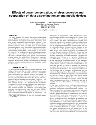 Effects of power conservation, wireless coverage and
cooperation on data dissemination among mobile devices∗
Maria Papadopouli Henning Schulzrinne
Department of Computer Science
Columbia University
New York, NY10027
{maria,hgs}@cs.columbia.edu
ABSTRACT
This paper presents 7DS, a novel peer-to-peer data sharing
system. 7DS is an architecture, a set of protocols and an
implementation enabling the exchange of data among peers
that are not necessarily connected to the Internet. Peers
can be either mobile or stationary. It anticipates the in-
formation needs of users and fulﬁlls them by searching for
information among peers. We evaluate via extensive simula-
tions the eﬀectiveness of our system for data dissemination
among mobile devices with a large number of user mobil-
ity scenarios. We model several general data dissemination
approaches and investigate the eﬀect of the wireless cover-
age range, 7DS host density, query interval and cooperation
strategy among the mobile hosts. Using theory from ran-
dom walks, random environments and diﬀusion of controlled
processes, we model one of these data dissemination schemes
and show that the analysis conﬁrms the simulation results
for this scheme.
1. INTRODUCTION
As people access more information on-line, especially local
and general news, traﬃc or weather reports, sports, maps,
guide books, music and video ﬁles, games and handheld de-
vices become more user friendly, access to information will
become as important as voice communications for wireless
roaming through metropolitan areas. We classify mobile in-
formation access methods into three main categories. The
ﬁrst approach provides “continuous” wireless Internet ac-
cess; examples include CDPD, 3G wireless, 802.11 and two-
way pagers. Currently, this access either have sparse cover-
age, low cost and high speed (802.11) or have major-cities-
only coverage and high cost (Metricom [20]) or have wider
coverage, but extremely low rates and high costs (CDPD,
RIM). The second approach provides information access via
ﬁxed (stationary) information servers or infostations. The
∗
This work was supported by the NSF CAREER award
ANI-99-85325.
infostations are “information kiosks”, for example, located
at traﬃc lights, building entrances and airport lounges. Typ-
ically, an infostation is a server attached to a data repository
and a wireless LAN. When a wireless device is in close prox-
imity to an infostation, it can query the server and access the
information. Both of these approaches need an infrastruc-
ture. If the wired infrastructure is low-bandwidth, they can
be combined by having caches at the base stations. In that
case, when the wireless device is within the wireless range
of the servers, it can use the cache or the information server
to access the data or directly the Internet via the base sta-
tion. Given the exceedingly expensive license fees attained
in recent government auctions of spectrum, the bandwidth
expansion route is bound to be expensive. Similarly, the
cost of tessellating a coverage area with a suﬃcient number
of base stations or infostations coupled to the associated
high speed wired infrastructure cost is prohibitive. Also,
wireless devices are bound to become smaller and more per-
vasive and not only be carried by humans, but integrated
into physical objects (such as cars, electrical appliances). It
is unlikely that the density of base stations and infostations
will keep pace, due to regulatory, environmental and cost
barriers in deploying them. Thus, we focus on a third ap-
proach that does not need the support of any infrastructure
(i.e., ad hoc), based on peer-to-peer data sharing among
mobile, wireless devices. The devices are autonomous and
not necessarily connected to the Internet. For the next few
years, continuous connectivity to the Internet will not be
available at low cost for mobile users roaming a metropoli-
tan area.
In this paper we focus on the challenge of increasing the
data availability to users roaming a metropolitan area that
experience intermittent connectivity to the Internet. Two
characteristics of the environment motivate our approach,
namely the high spatial locality of information and the co-
existence of a heterogeneous set of information providers and
access methods. In an urban environment, such as part of
Manhattan during rush hours, a platform of a train or an
airport, a commercial center or a campus, we anticipate that
the mobile user’s access patterns will include high spatial lo-
cality of information (such as local and general news, sports,
schedules) and also popular information (such as music ﬁles,
video games). The high spatial locality of information is a
result of the type of services we expect a mobile user will
run, namely location-dependent and news services as well
as collaborative applications. More important, we antici-
pate that there will be multiple wireless information access
 