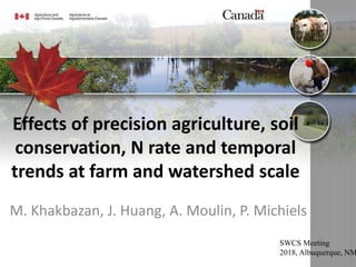 Effects of precision agriculture, soil
conservation, N rate and temporal
trends at farm and watershed scale
M. Khakbazan, J. Huang, A. Moulin, P. Michiels
SWCS Meeting
2018, Albuquerque, NM
 