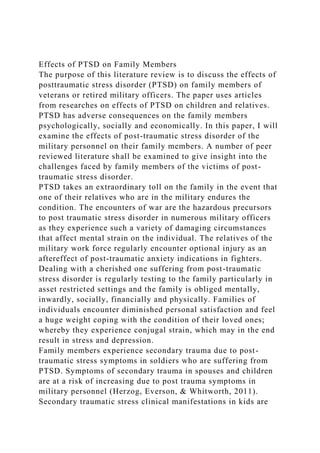 Effects of PTSD on Family Members
The purpose of this literature review is to discuss the effects of
posttraumatic stress disorder (PTSD) on family members of
veterans or retired military officers. The paper uses articles
from researches on effects of PTSD on children and relatives.
PTSD has adverse consequences on the family members
psychologically, socially and economically. In this paper, I will
examine the effects of post-traumatic stress disorder of the
military personnel on their family members. A number of peer
reviewed literature shall be examined to give insight into the
challenges faced by family members of the victims of post-
traumatic stress disorder.
PTSD takes an extraordinary toll on the family in the event that
one of their relatives who are in the military endures the
condition. The encounters of war are the hazardous precursors
to post traumatic stress disorder in numerous military officers
as they experience such a variety of damaging circumstances
that affect mental strain on the individual. The relatives of the
military work force regularly encounter optional injury as an
aftereffect of post-traumatic anxiety indications in fighters.
Dealing with a cherished one suffering from post-traumatic
stress disorder is regularly testing to the family particularly in
asset restricted settings and the family is obliged mentally,
inwardly, socially, financially and physically. Families of
individuals encounter diminished personal satisfaction and feel
a huge weight coping with the condition of their loved ones;
whereby they experience conjugal strain, which may in the end
result in stress and depression.
Family members experience secondary trauma due to post-
traumatic stress symptoms in soldiers who are suffering from
PTSD. Symptoms of secondary trauma in spouses and children
are at a risk of increasing due to post trauma symptoms in
military personnel (Herzog, Everson, & Whitworth, 2011).
Secondary traumatic stress clinical manifestations in kids are
 