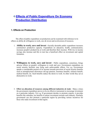  Effects of Public Expenditure On Economy
    Production Distribution


1. Effects on Production


       The effect of public expenditure on production can be examined with reference to its
effects on ability & willingness to work, save & invest and on diversion of resources.

   1. Ability to work, save and invest : Socially desirable public expenditure increases
      community's productive capacity. Expenditure on education, health, communication,
      increases people's productivity at work and therefore their incomes. With rise in income
      savings also increase and this in turn has a beneficial effect on investment and capital
      formation.



   2. Willingness to work, save and invest : Public expenditure, sometimes, brings
      adverse effects on people's willingness to work and save. Government expenditure on
      social security facilities may bring such unfavourable effects. For e.g. Government
      spends a considerable portion of its income towards provision of social security benefits
      such as unemployment allowances old age pension, insurance benefits, sickness benefit,
      medical benefit, etc. Such benefits reduce the desire to work. In other words they act as
      disincentive to work.




   3. Effect on allocation of resources among different industries & trade : Many a times
      the government expenditure proves to be an effective instrument to encourage investment
      on a particular industry. For e.g. If government decides to promote exports, it provides
      benefits like subsidies, tax benefits to attract investment towards such industry. Similarly
      government can also promote a particular region by providing various incentives for
      those who make investment in that region.
 