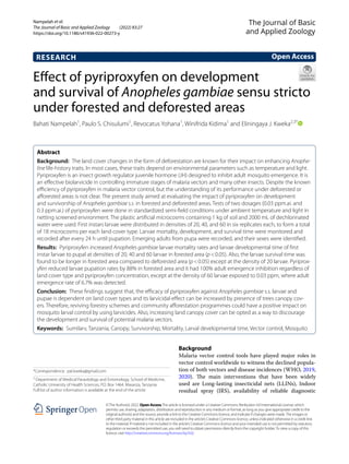Nampelah et al.
The Journal of Basic and Applied Zoology (2022) 83:27
https://doi.org/10.1186/s41936-022-00273-y
RESEARCH
Effect of pyriproxyfen on development
and survival of Anopheles gambiae sensu stricto
under forested and deforested areas
Bahati Nampelah1
, Paulo S. Chisulumi1
, Revocatus Yohana1
, Winifrida Kidima1
and Eliningaya J. Kweka2,3*
  
Abstract
Background: The land cover changes in the form of deforestation are known for their impact on enhancing Anophe-
line life-history traits. In most cases, these traits depend on environmental parameters such as temperature and light.
Pyriproxyfen is an insect growth regulator juvenile hormone (JH) designed to inhibit adult mosquito emergence. It is
an effective biolarvicide in controlling immature stages of malaria vectors and many other insects. Despite the known
efficiency of pyriproxyfen in malaria vector control, but the understanding of its performance under deforested or
afforested areas is not clear. The present study aimed at evaluating the impact of pyriproxyfen on development
and survivorship of Anopheles gambiae s.s. in forested and deforested areas. Tests of two dosages (0.03 ppm.ai. and
0.3 ppm.ai.) of pyriproxyfen were done in standardized semi-field conditions under ambient temperature and light in
netting screened environment. The plastic artificial microcosms containing 1 kg of soil and 2000 mL of dechlorinated
water were used. First instars larvae were distributed in densities of 20, 40, and 60 in six replicates each, to form a total
of 18 microcosms per each land cover type. Larvae mortality, development, and survival time were monitored and
recorded after every 24 h until pupation. Emerging adults from pupa were recorded, and their sexes were identified.
Results: Pyriproxyfen increased Anopheles gambiae larvae mortality rates and larvae developmental time of first
instar larvae to pupal at densities of 20, 40 and 60 larvae in forested area (p<0.05). Also, the larvae survival time was
found to be longer in forested area compared to deforested area (p<0.05) except at the density of 20 larvae. Pyriprox-
yfen reduced larvae pupation rates by 88% in forested area and it had 100% adult emergence inhibition regardless of
land cover type and pyriproxyfen concentration, except at the density of 60 larvae exposed to 0.03 ppm, where adult
emergence rate of 6.7% was detected.
Conclusion: These findings suggest that, the efficacy of pyriproxyfen against Anopheles gambiae s.s. larvae and
pupae is dependent on land cover types and its larvicidal effect can be increased by presence of trees canopy cov-
ers. Therefore, reviving forestry schemes and community afforestation programmes could have a positive impact on
mosquito larval control by using larvicides. Also, increasing land canopy cover can be opted as a way to discourage
the development and survival of potential malaria vectors.
Keywords: Sumilarv, Tanzania, Canopy, Survivorship, Mortality, Larval developmental time, Vector control, Mosquito
©The Author(s) 2022. Open AccessThis article is licensed under a Creative Commons Attribution 4.0 International License, which
permits use, sharing, adaptation, distribution and reproduction in any medium or format, as long as you give appropriate credit to the
original author(s) and the source, provide a link to the Creative Commons licence, and indicate if changes were made.The images or
other third party material in this article are included in the article’s Creative Commons licence, unless indicated otherwise in a credit line
to the material. If material is not included in the article’s Creative Commons licence and your intended use is not permitted by statutory
regulation or exceeds the permitted use, you will need to obtain permission directly from the copyright holder.To view a copy of this
licence, visit http://​creat​iveco​mmons.​org/​licen​ses/​by/4.​0/.
Background
Malaria vector control tools have played major roles in
vector control worldwide to witness the declined popula-
tion of both vectors and disease incidences (WHO, 2019,
2020). The main interventions that have been widely
used are Long-lasting insecticidal nets (LLINs), Indoor
residual spray (IRS), availability of reliable diagnostic
Open Access
The Journal of Basic
and Applied Zoology
*Correspondence: pat.kweka@gmail.com
2
Department of Medical Parasitology and Entomology, School of Medicine,
Catholic University of Health Sciences, P.O. Box 1464, Mwanza, Tanzania
Full list of author information is available at the end of the article
 
