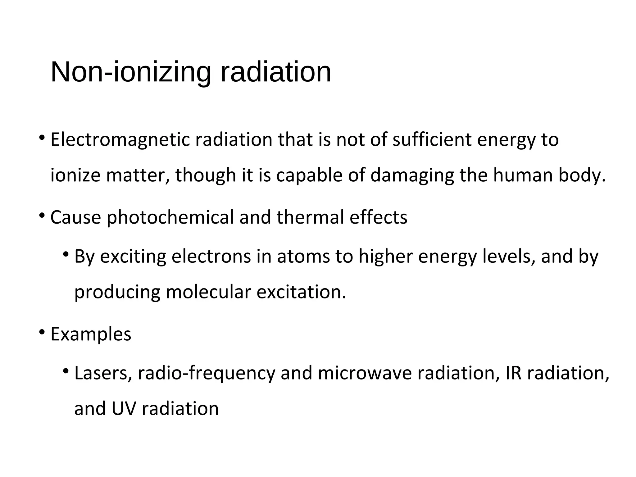 Non-ionizing radiation
• Electromagnetic radiation that is not of sufficient energy to
ionize matter, though it is capable of damaging the human body.
• Cause photochemical and thermal effects
• By exciting electrons in atoms to higher energy levels, and by
producing molecular excitation.
• Examples
• Lasers, radio-frequency and microwave radiation, IR radiation,
and UV radiation
 
