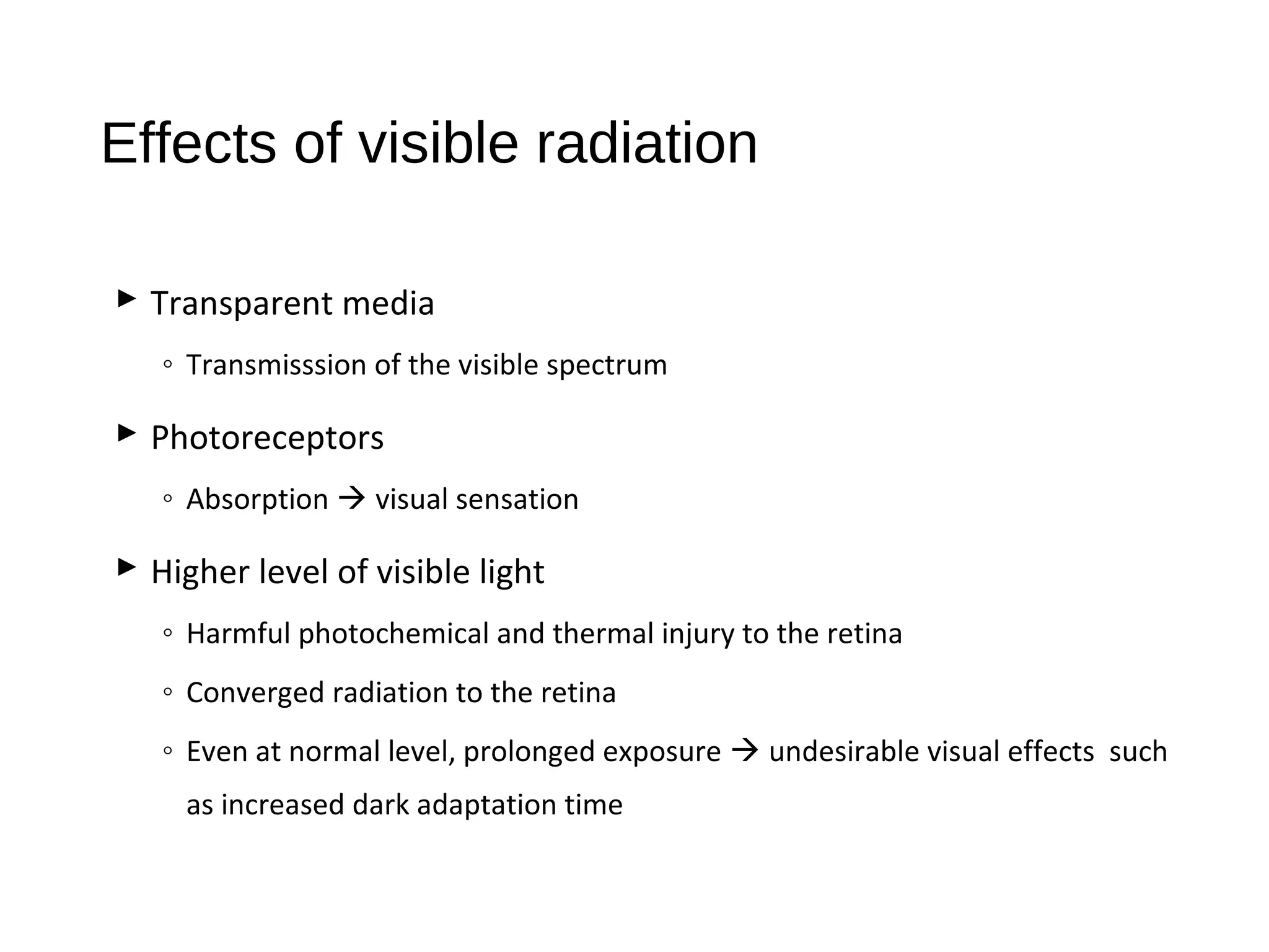 Effects of visible radiation
 Transparent media
◦ Transmisssion of the visible spectrum
 Photoreceptors
◦ Absorption  visual sensation
 Higher level of visible light
◦ Harmful photochemical and thermal injury to the retina
◦ Converged radiation to the retina
◦ Even at normal level, prolonged exposure  undesirable visual effects such
as increased dark adaptation time
 