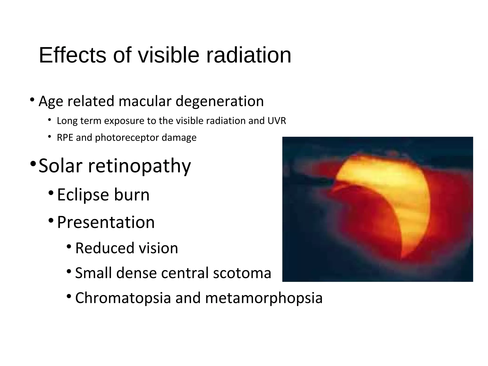Effects of visible radiation
• Age related macular degeneration
• Long term exposure to the visible radiation and UVR
• RPE and photoreceptor damage
•Solar retinopathy
•Eclipse burn
•Presentation
• Reduced vision
• Small dense central scotoma
• Chromatopsia and metamorphopsia
 