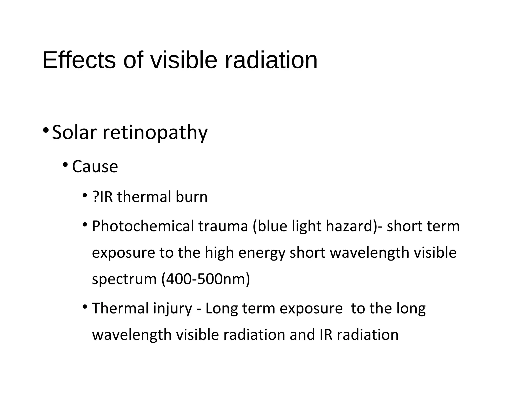 Effects of visible radiation
•Solar retinopathy
• Cause
• ?IR thermal burn
• Photochemical trauma (blue light hazard)- short term
exposure to the high energy short wavelength visible
spectrum (400-500nm)
• Thermal injury - Long term exposure to the long
wavelength visible radiation and IR radiation
 