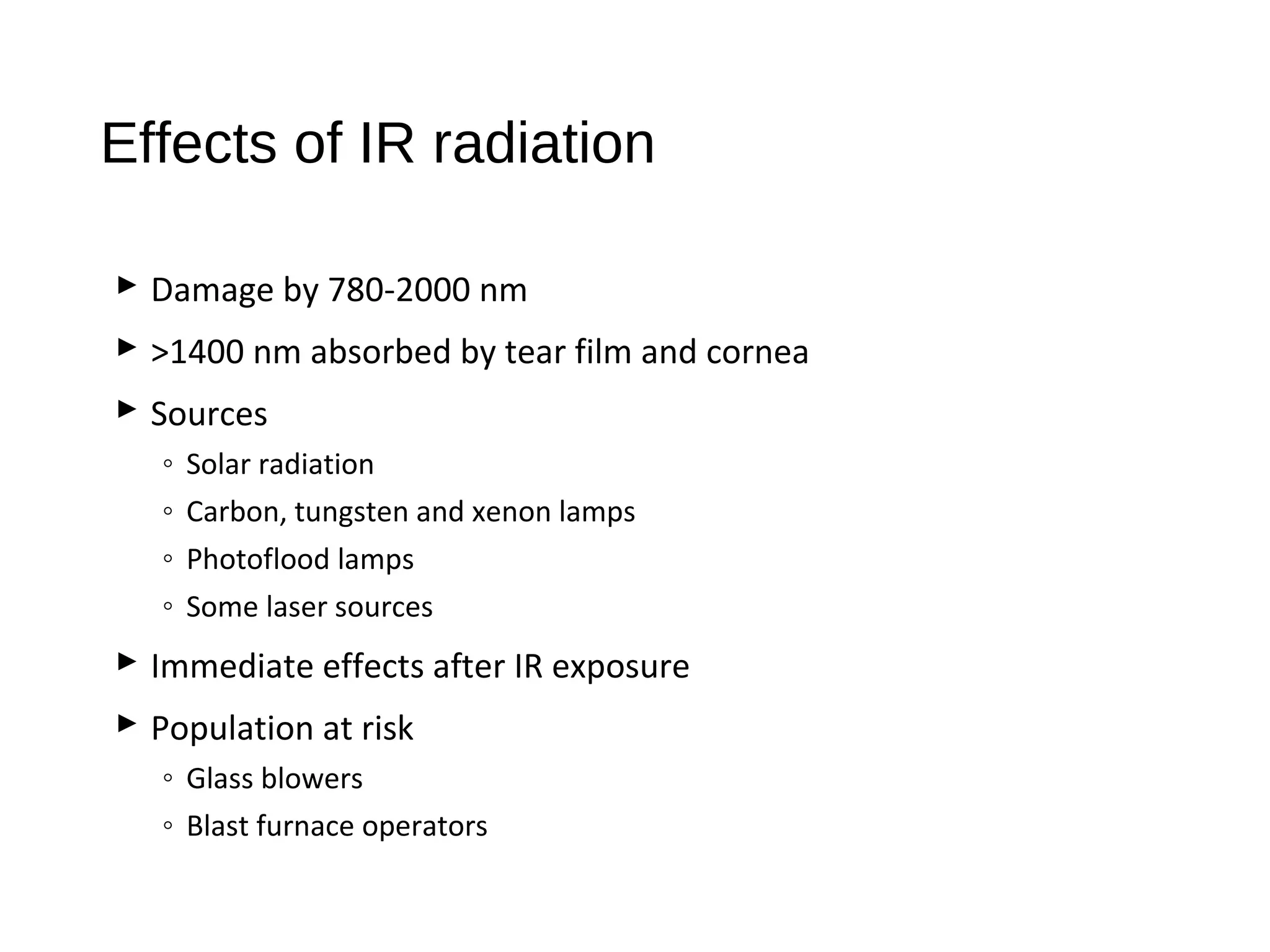 Effects of IR radiation
 Damage by 780-2000 nm
 >1400 nm absorbed by tear film and cornea
 Sources
◦ Solar radiation
◦ Carbon, tungsten and xenon lamps
◦ Photoflood lamps
◦ Some laser sources
 Immediate effects after IR exposure
 Population at risk
◦ Glass blowers
◦ Blast furnace operators
 