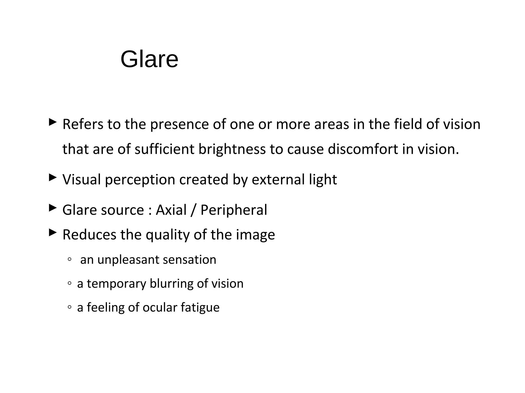 Glare
 Refers to the presence of one or more areas in the field of vision
that are of sufficient brightness to cause discomfort in vision.
 Visual perception created by external light
 Glare source : Axial / Peripheral
 Reduces the quality of the image
◦ an unpleasant sensation
◦ a temporary blurring of vision
◦ a feeling of ocular fatigue
 