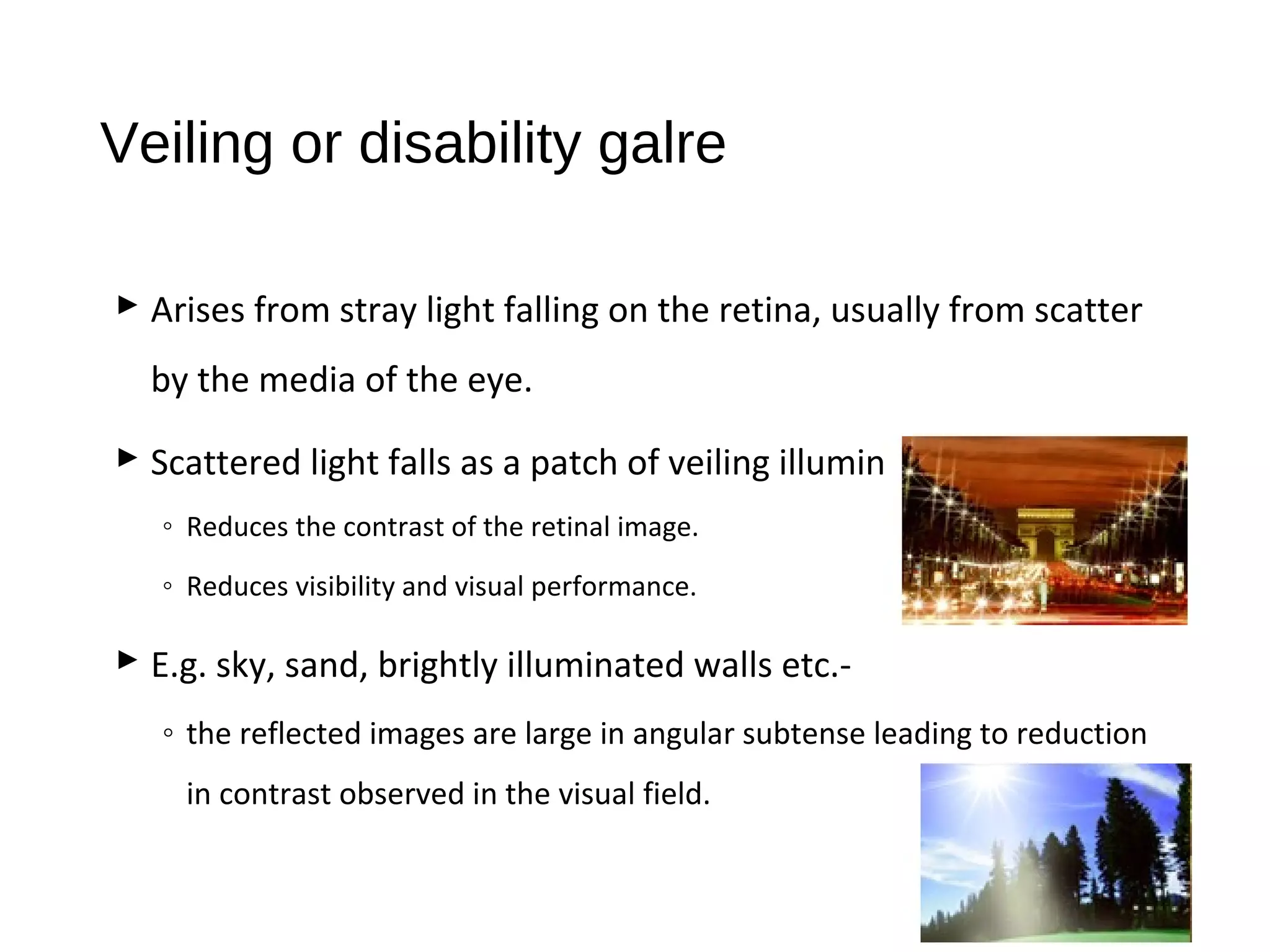Veiling or disability galre
 Arises from stray light falling on the retina, usually from scatter
by the media of the eye.
 Scattered light falls as a patch of veiling illuminance on the fovea
◦ Reduces the contrast of the retinal image.
◦ Reduces visibility and visual performance.
 E.g. sky, sand, brightly illuminated walls etc.-
◦ the reflected images are large in angular subtense leading to reduction
in contrast observed in the visual field.
 