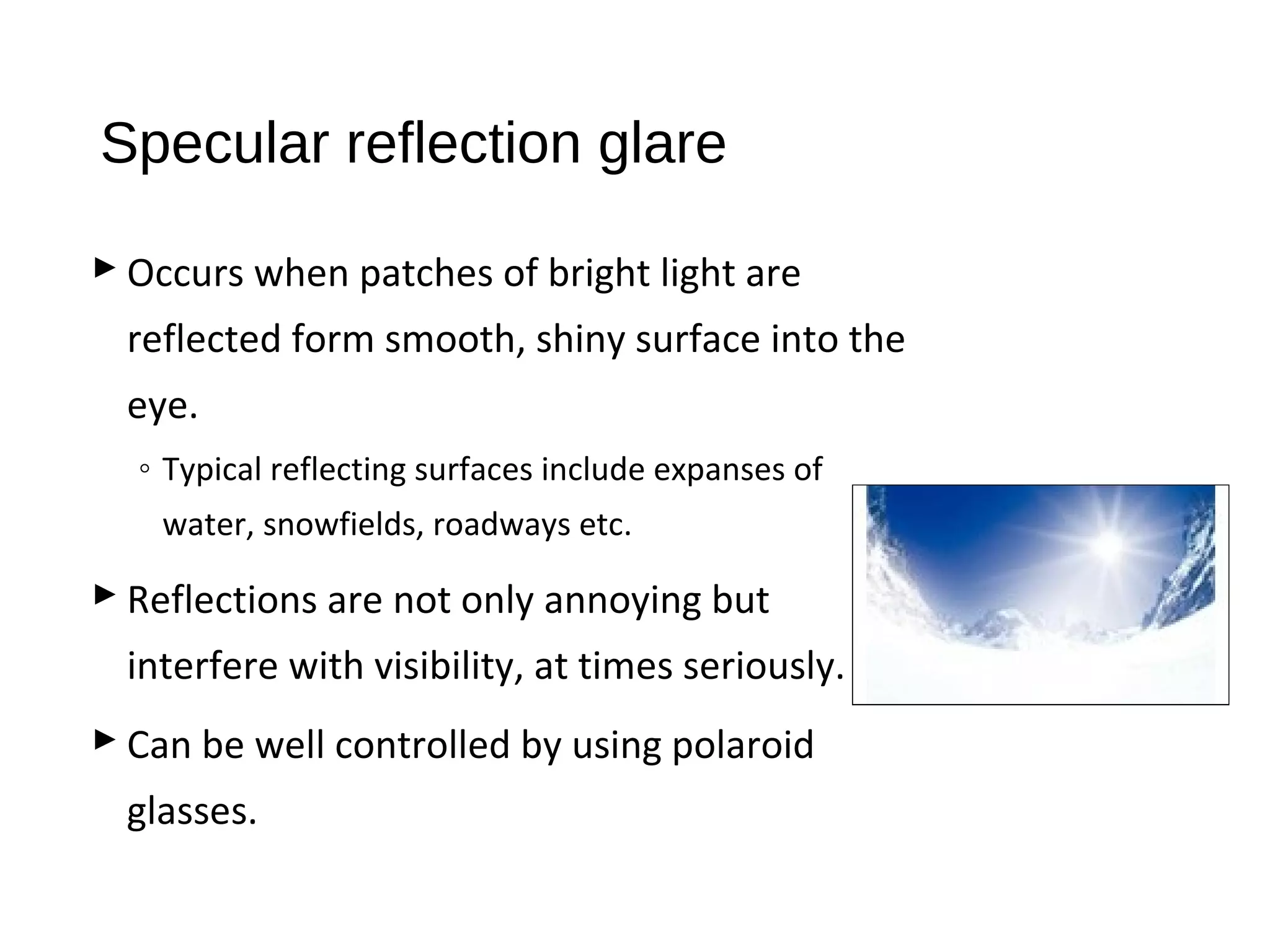 Specular reflection glare
 Occurs when patches of bright light are
reflected form smooth, shiny surface into the
eye.
◦ Typical reflecting surfaces include expanses of
water, snowfields, roadways etc.
 Reflections are not only annoying but
interfere with visibility, at times seriously.
 Can be well controlled by using polaroid
glasses.
 