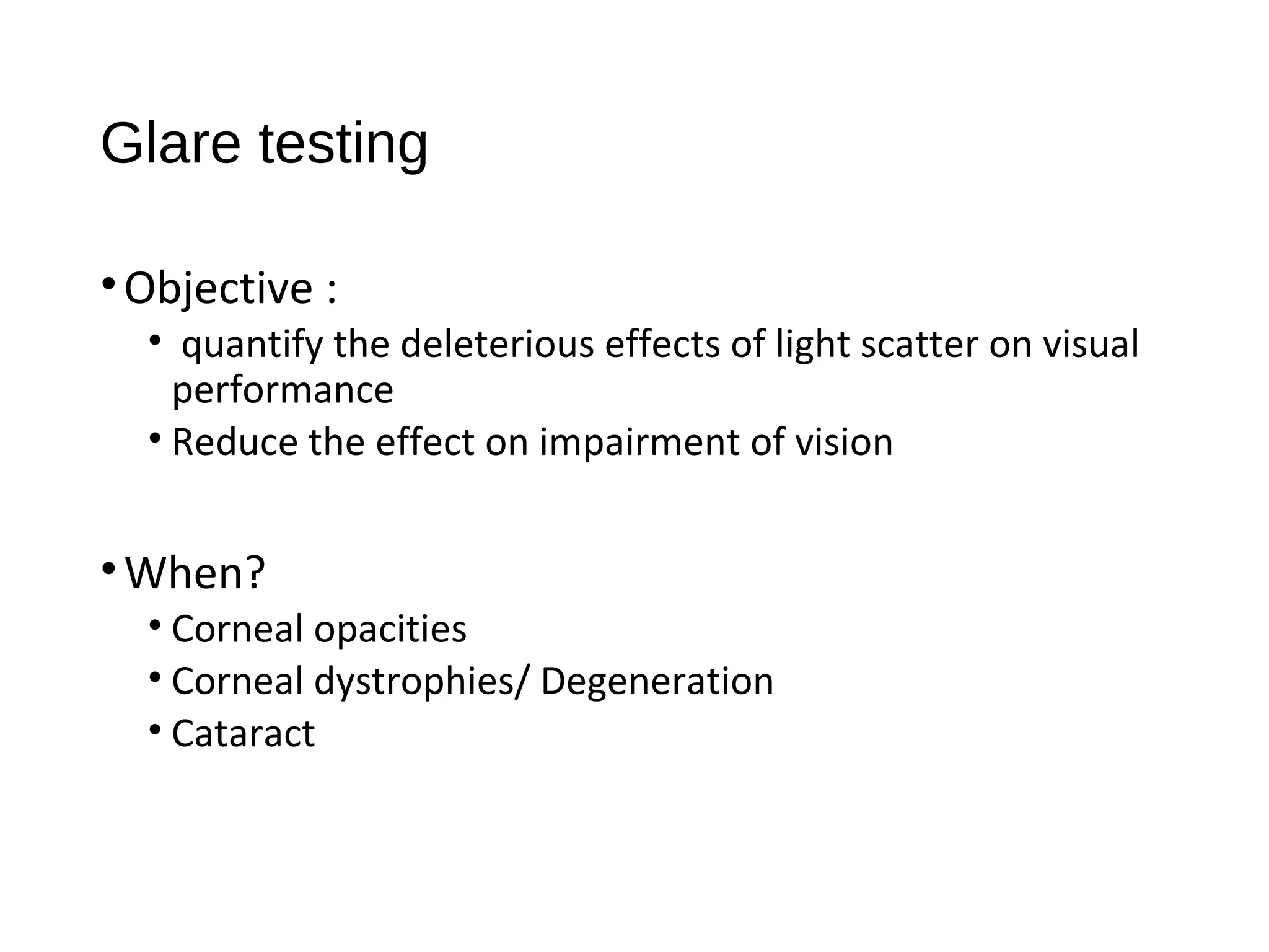 Glare testing
•Objective :
• quantify the deleterious effects of light scatter on visual
performance
• Reduce the effect on impairment of vision
•When?
• Corneal opacities
• Corneal dystrophies/ Degeneration
• Cataract
 