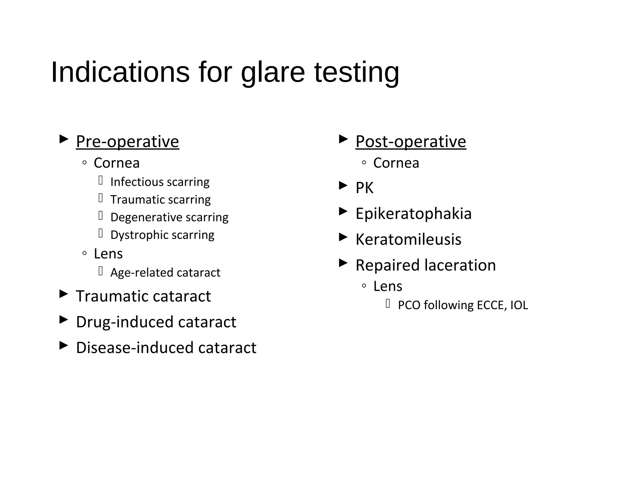 Indications for glare testing
 Pre-operative
◦ Cornea
 Infectious scarring
 Traumatic scarring
 Degenerative scarring
 Dystrophic scarring
◦ Lens
 Age-related cataract
 Traumatic cataract
 Drug-induced cataract
 Disease-induced cataract
 Post-operative
◦ Cornea
 PK
 Epikeratophakia
 Keratomileusis
 Repaired laceration
◦ Lens
 PCO following ECCE, IOL
 