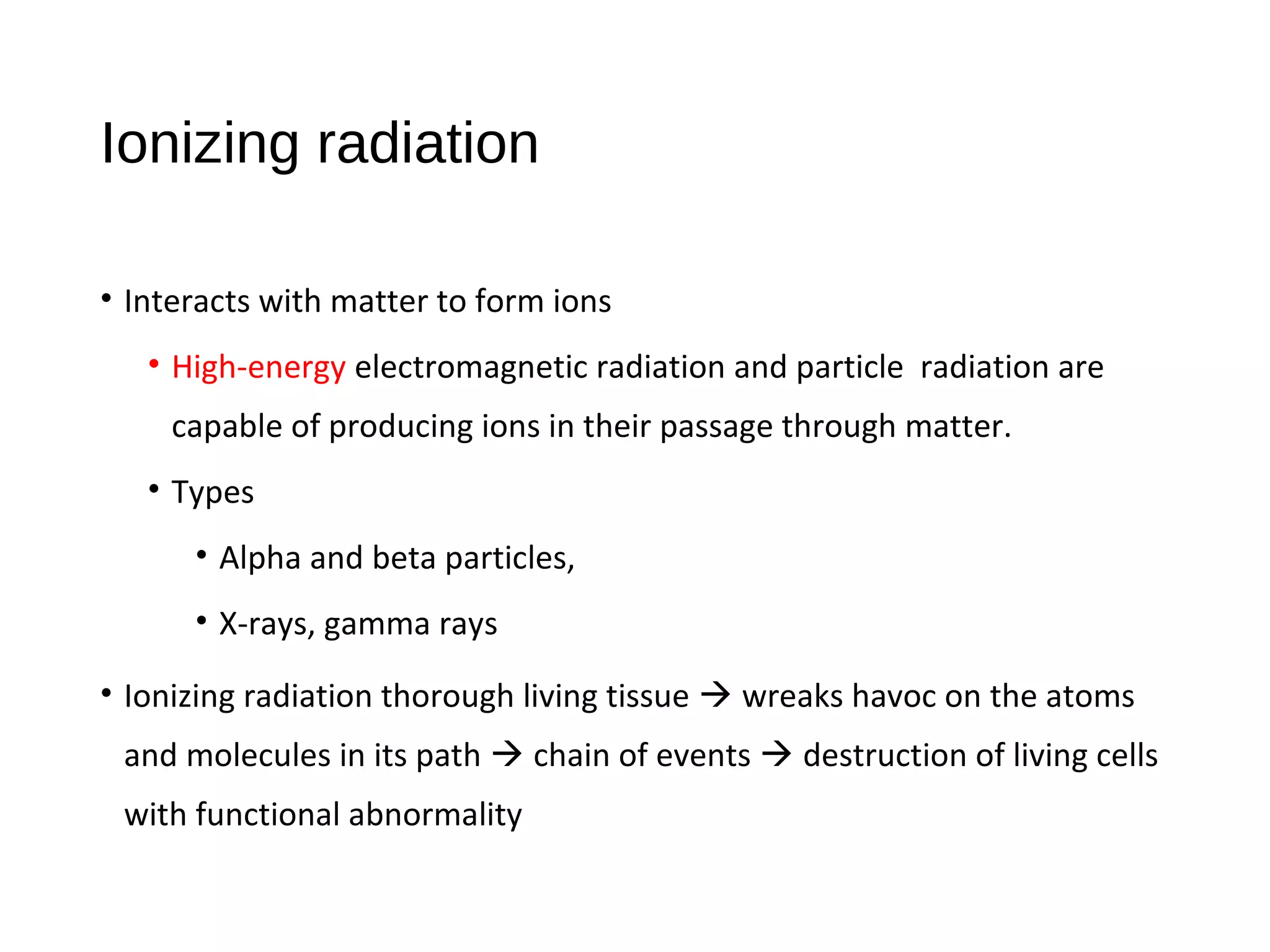 Ionizing radiation
• Interacts with matter to form ions
• High-energy electromagnetic radiation and particle radiation are
capable of producing ions in their passage through matter.
• Types
• Alpha and beta particles,
• X-rays, gamma rays
• Ionizing radiation thorough living tissue  wreaks havoc on the atoms
and molecules in its path  chain of events  destruction of living cells
with functional abnormality
 
