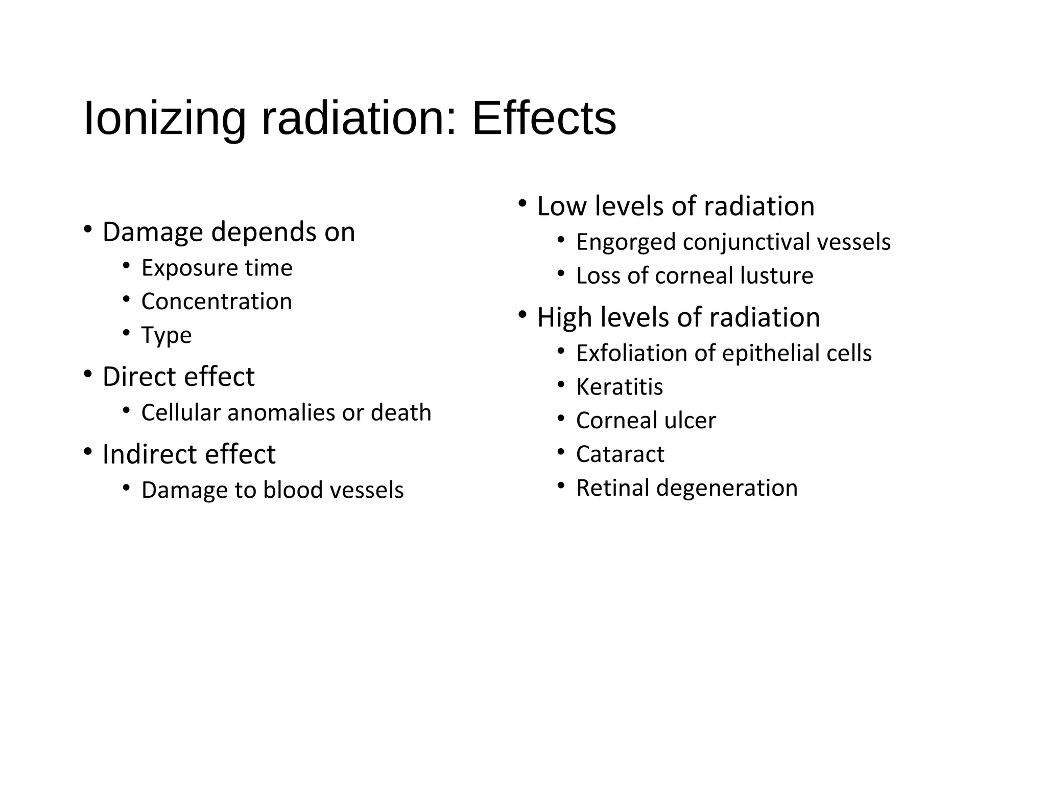 Ionizing radiation: Effects
• Damage depends on
• Exposure time
• Concentration
• Type
• Direct effect
• Cellular anomalies or death
• Indirect effect
• Damage to blood vessels
• Low levels of radiation
• Engorged conjunctival vessels
• Loss of corneal lusture
• High levels of radiation
• Exfoliation of epithelial cells
• Keratitis
• Corneal ulcer
• Cataract
• Retinal degeneration
 