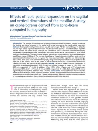 Effects of rapid palatal expansion on the sagittal
and vertical dimensions of the maxilla: A study
on cephalograms derived from cone-beam
computed tomography
Miriam Habeeb,a
Normand Boucher,b
and Chun-Hsi Chungc
Nashville, Tenn, and Philadelphia, Pa
Introduction: The purpose of this study was to use cone-beam computed tomography imaging to examine
the skeletal and dental changes in the sagittal and vertical dimensions after rapid palatal expansion.
Methods: Twenty-eight healthy children (mean age, 9.9 years; range, 7.8-12.8 years; 17 boys, 11 girls) who
required rapid palatal expansion treatment were included. For each patient, a bonded Haas-type expander
with full occlusal and palatal acrylic coverage was cemented in place. Cone-beam computed tomography
images were obtained as part of the pretreatment orthodontic records and at the completion of rapid palatal
expansion for all patients. The mean interval between pretreatment and completion of rapid palatal expansion
was 52 days (range, 19-96 days). The average skeletal age of the patients, determined from hand-wrist ﬁlms
also obtained before treatment, was 10.1 years. The mean expansion of the expander was 8.0 mm (range,
5.9-9.6 mm). Each cone-beam computed tomography image was compressed from the outer portion of the
right side of the patient's head to the center of the left central incisor into a 2-dimensional synthesized
cephalogram, which was then traced and measured. Results: The results showed that from pretreatment to
completion of rapid palatal expansion, SNA, FH-NA, and A-Nperp increased by means of 1.04
, 0.92
, and
0.87 mm, respectively (P 0.05). In addition, 1/-NA, 1/-SN, 1/-NA, 1/-Nperp, and 1/-PP showed mean
decreases of 3.74
, 2.53
, 1.17 mm, 0.49 mm, and 2.69
, respectively (P 0.05). Both ANS and PNS moved
signiﬁcantly downward (ANS, 2.05 mm; PNS, 1.16 mm). Conclusions: There was forward movement of the
maxilla as a result of rapid palatal expansion treatment. Bonded rapid palatal expansion treatment resulted in
downward displacement of the maxilla with a greater displacement of ANS than PNS and posterior movement
of the maxillary central incisors. (Am J Orthod Dentofacial Orthop 2013;144:398-403)
T
he treatment to open the midpalatal suture with
rapid palatal expansion (RPE) has been widely
used in orthodontics to orthopedically increase
the transverse dimension of the maxilla in children.1-3
Because the palatal suture is often fused in adults, RPE
becomes less effective and may produce more
dentoalveolar changes rather than the desired
transverse craniofacial skeletal changes.4-6
Several studies have reported on the sagittal and
vertical skeletal and dental effects of RPE on the maxilla,
but their results were inconclusive. Haas1
and Davis and
Kronman7
reported that the maxilla moved downward
and forward with the use of Haas-type RPE. However,
Silva Filho et al8
found that the maxilla did not change
sagittally but moved downward after RPE, displaying
downward and backward rotation in the palatal plane.
Wertz9
found that the maxillary incisors were retroclined
after RPE (1/-SN decreased), whereas Sandlkc¸loglu and
Hazar10
reported that the maxillary incisors became
more proclined (1/-SN increased). Chung and Font11
found that the maxilla was displaced downward and for-
ward after RPE; however, the amount of forward move-
ment was small and might not be clinically signiﬁcant.
Additionally, they found that the palatal plane was
a
Private practice, Nashville, Tenn.
b
Clinical associate professor, Department of Orthodontics, School of Dental
Medicine, University of Pennsylvania, Philadelphia.
c
Chairman and associate professor, Department of Orthodontics, School of
Dental Medicine, University of Pennsylvania, Philadelphia.
All authors have completed and submitted the ICMJE Form for Disclosure
of Potential Conﬂicts of Interest, and none were reported.
Reprint requests to: Chun-Hsi Chung, University of Pennsylvania School of
Dental Medicine, Department of Orthodontics, Robert Schattner Center, 240 S
40th St, Philadelphia, PA 19104; e-mail, chunc@dental.upenn.edu.
Submitted, December 2012; revised and accepted, April 2013.
0889-5406/$36.00
Copyright Ó 2013 by the American Association of Orthodontists.
http://dx.doi.org/10.1016/j.ajodo.2013.04.012
398
ORIGINAL ARTICLE
 