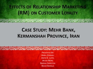 CASE STUDY: MEHR BANK,
KERMANSHAH PROVINCE, IRAN
EFFECTS OF RELATIONSHIP MARKETING
(RM) ON CUSTOMER LOYALTY
PRESENTED BY:
AMBU GYAWALI
ANITA K. LUITEL
AYUSH NEPAL
BARSHA SHRESTHA
BIDUR KOIRALA
 