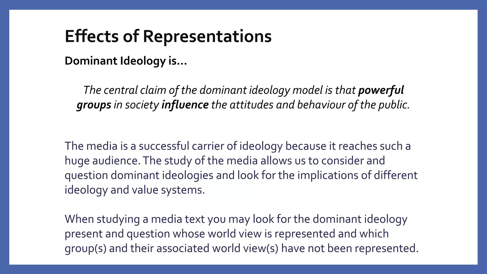 Effects of Representations
Dominant Ideology is…
The central claim of the dominant ideology model is that powerful
groups in society influence the attitudes and behaviour of the public.
The media is a successful carrier of ideology because it reaches such a
huge audience.The study of the media allows us to consider and
question dominant ideologies and look for the implications of different
ideology and value systems.
When studying a media text you may look for the dominant ideology
present and question whose world view is represented and which
group(s) and their associated world view(s) have not been represented.
 