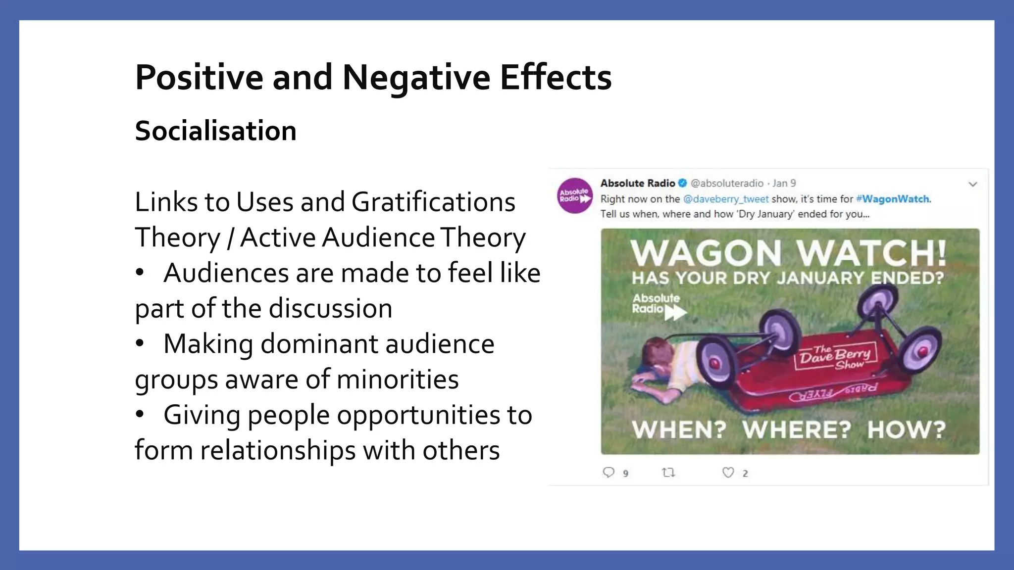 Positive and Negative Effects
Socialisation
Links to Uses and Gratifications
Theory / Active AudienceTheory
• Audiences are made to feel like
part of the discussion
• Making dominant audience
groups aware of minorities
• Giving people opportunities to
form relationships with others
 