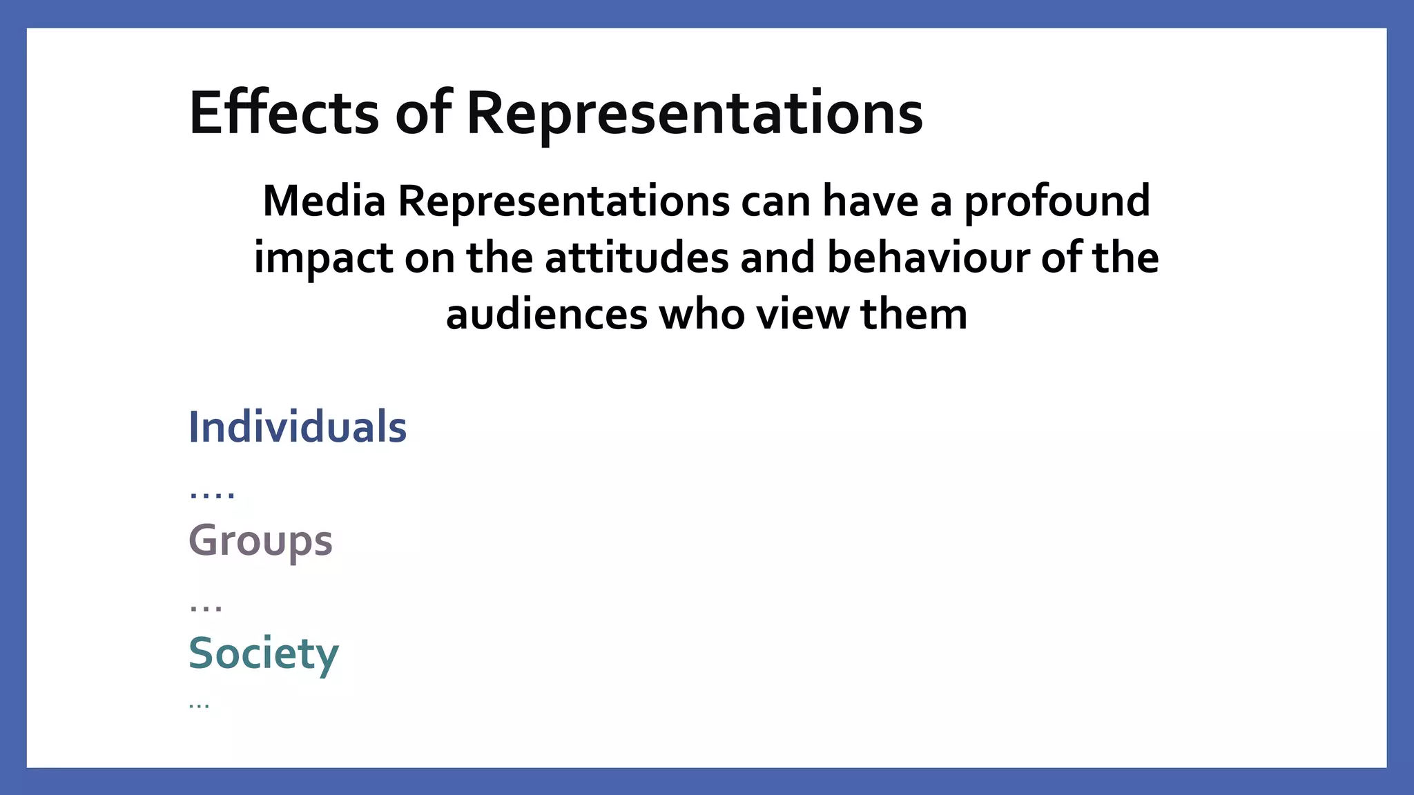 Effects of Representations
Media Representations can have a profound
impact on the attitudes and behaviour of the
audiences who view them
Individuals
….
Groups
…
Society
…
 