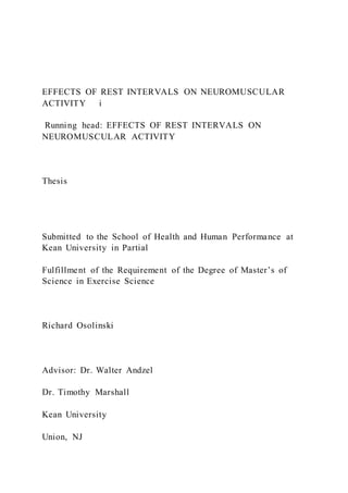 EFFECTS OF REST INTERVALS ON NEUROMUSCULAR
ACTIVITY i
Running head: EFFECTS OF REST INTERVALS ON
NEUROMUSCULAR ACTIVITY
Thesis
Submitted to the School of Health and Human Performance at
Kean University in Partial
Fulfillment of the Requirement of the Degree of Master’s of
Science in Exercise Science
Richard Osolinski
Advisor: Dr. Walter Andzel
Dr. Timothy Marshall
Kean University
Union, NJ
 