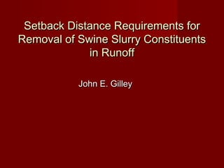 Setback Distance Requirements forSetback Distance Requirements for
Removal of Swine Slurry ConstituentsRemoval of Swine Slurry Constituents
in Runoffin Runoff
John E. GilleyJohn E. Gilley
 