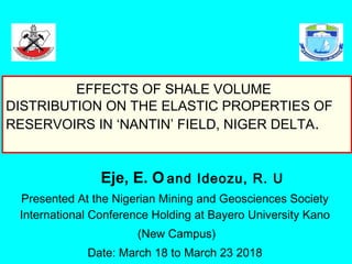 Eje, E. O and Ideozu, R. U
Presented At the Nigerian Mining and Geosciences Society
International Conference Holding at Bayero University Kano
(New Campus)
Date: March 18 to March 23 2018
EFFECTS OF SHALE VOLUME
DISTRIBUTION ON THE ELASTIC PROPERTIES OF
RESERVOIRS IN ‘NANTIN’ FIELD, NIGER DELTA.
 